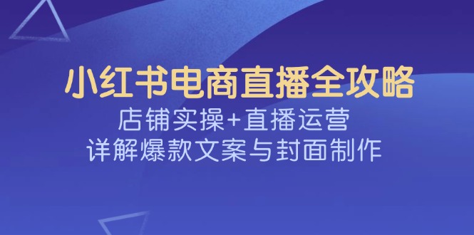小红书电商直播全攻略，店铺实操+直播运营，详解爆款文案与封面制作-朝夕创社
