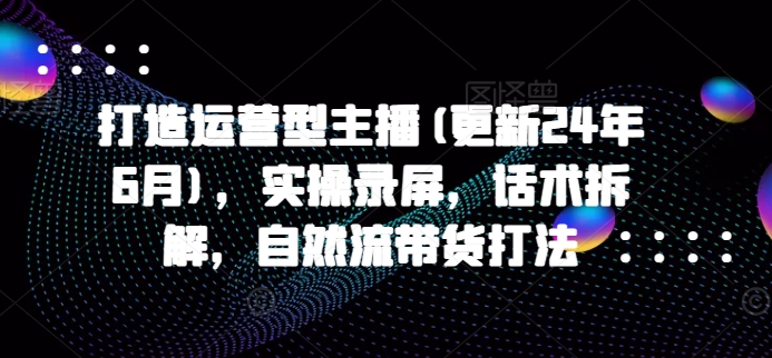 打造运营型主播(更新25年3月)，实操录屏，话术拆解，自然流带货打法-朝夕创社